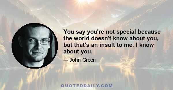 You say you're not special because the world doesn't know about you, but that's an insult to me. I know about you.