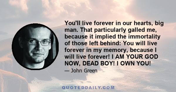 You'll live forever in our hearts, big man. That particularly galled me, because it implied the immortality of those left behind: You will live forever in my memory, because I will live forever! I AM YOUR GOD NOW, DEAD