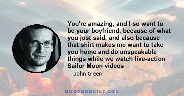 You're amazing, and I so want to be your boyfriend, because of what you just said, and also because that shirt makes me want to take you home and do unspeakable things while we watch live-action Sailor Moon videos