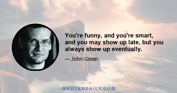 You're funny, and you're smart, and you may show up late, but you always show up eventually.