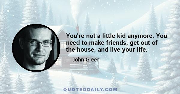 You're not a little kid anymore. You need to make friends, get out of the house, and live your life.