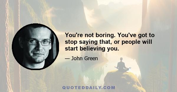 You're not boring. You've got to stop saying that, or people will start believing you.