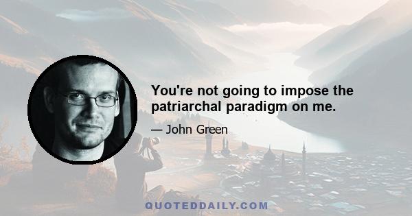 You're not going to impose the patriarchal paradigm on me.