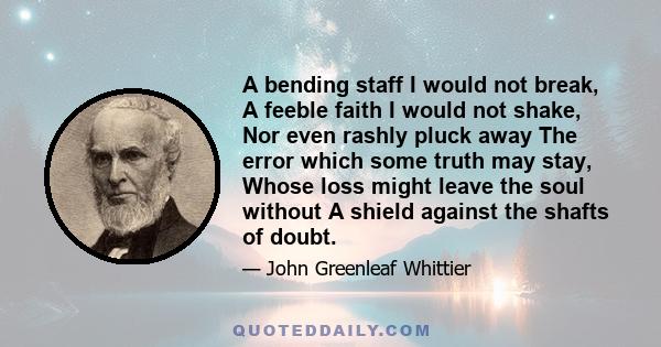 A bending staff I would not break, A feeble faith I would not shake, Nor even rashly pluck away The error which some truth may stay, Whose loss might leave the soul without A shield against the shafts of doubt.