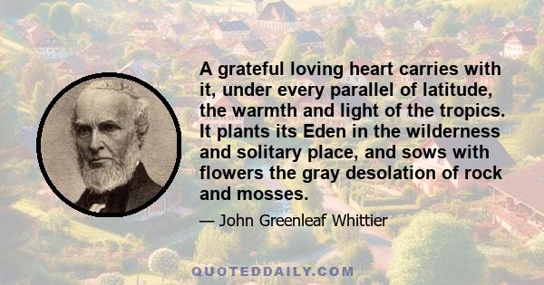 A grateful loving heart carries with it, under every parallel of latitude, the warmth and light of the tropics. It plants its Eden in the wilderness and solitary place, and sows with flowers the gray desolation of rock