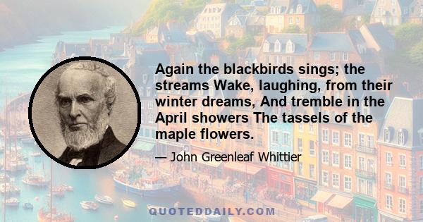 Again the blackbirds sings; the streams Wake, laughing, from their winter dreams, And tremble in the April showers The tassels of the maple flowers.