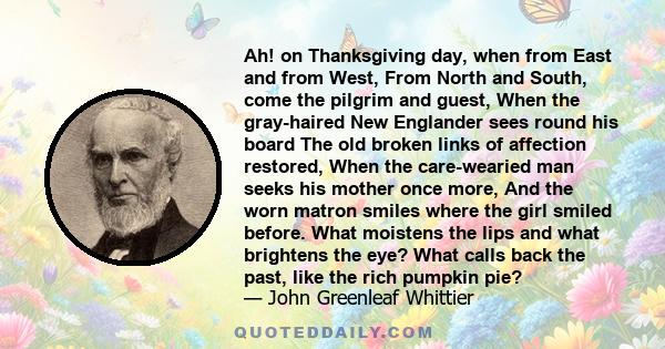 Ah! on Thanksgiving day, when from East and from West, From North and South, come the pilgrim and guest, When the gray-haired New Englander sees round his board The old broken links of affection restored, When the