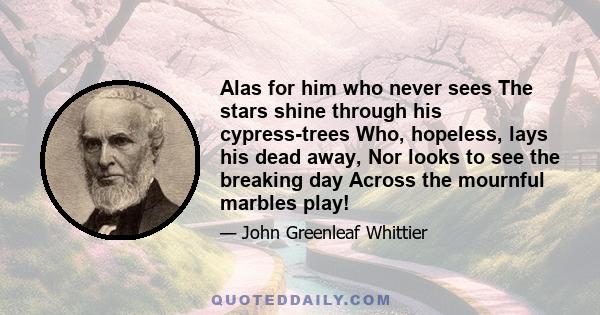 Alas for him who never sees The stars shine through his cypress-trees Who, hopeless, lays his dead away, Nor looks to see the breaking day Across the mournful marbles play!