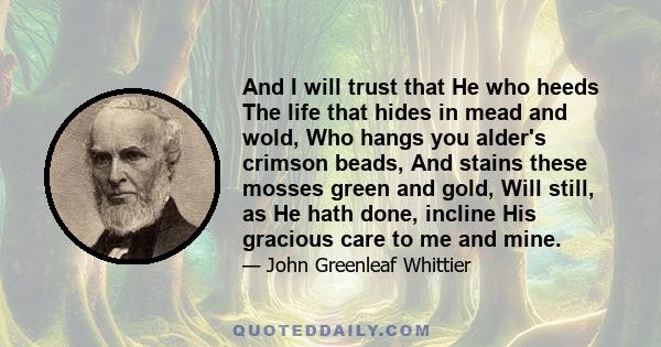 And I will trust that He who heeds The life that hides in mead and wold, Who hangs you alder's crimson beads, And stains these mosses green and gold, Will still, as He hath done, incline His gracious care to me and mine.