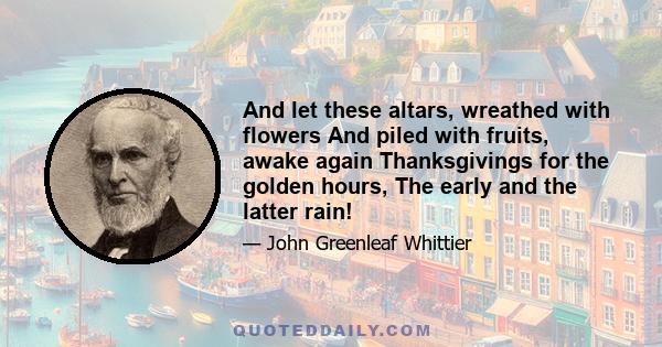 And let these altars, wreathed with flowers And piled with fruits, awake again Thanksgivings for the golden hours, The early and the latter rain!