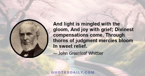 And light is mingled with the gloom, And joy with grief; Divinest compensations come, Through thorns of judgment mercies bloom In sweet relief.