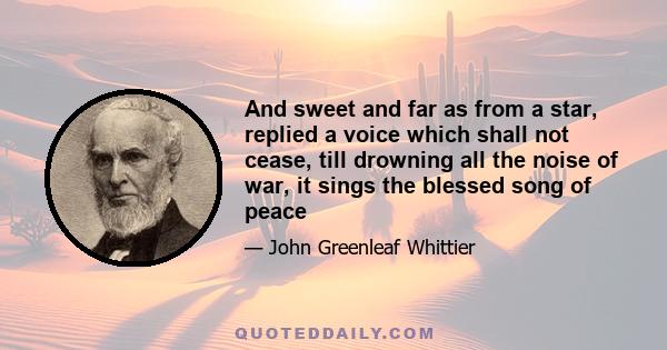 And sweet and far as from a star, replied a voice which shall not cease, till drowning all the noise of war, it sings the blessed song of peace