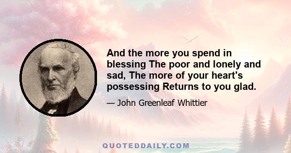 And the more you spend in blessing The poor and lonely and sad, The more of your heart's possessing Returns to you glad.