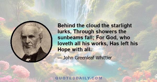 Behind the cloud the starlight lurks, Through showers the sunbeams fall; For God, who loveth all his works, Has left his Hope with all.