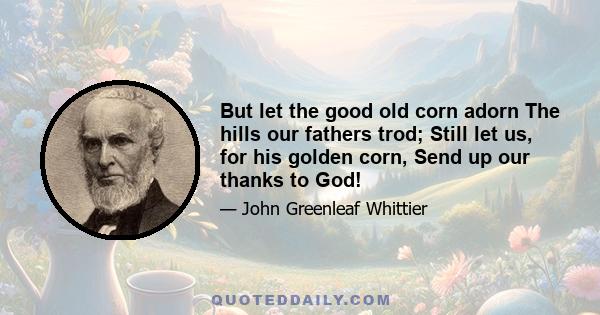 But let the good old corn adorn The hills our fathers trod; Still let us, for his golden corn, Send up our thanks to God!