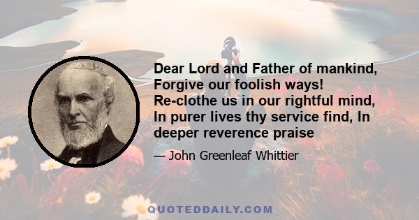 Dear Lord and Father of mankind, Forgive our foolish ways! Re-clothe us in our rightful mind, In purer lives thy service find, In deeper reverence praise