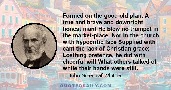 Formed on the good old plan, A true and brave and downright honest man! He blew no trumpet in the market-place, Nor in the church with hypocritic face Supplied with cant the lack of Christian grace; Loathing pretence,