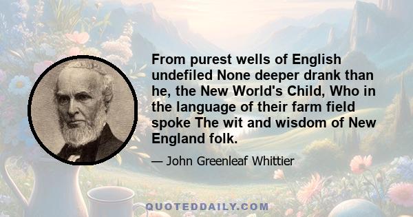 From purest wells of English undefiled None deeper drank than he, the New World's Child, Who in the language of their farm field spoke The wit and wisdom of New England folk.