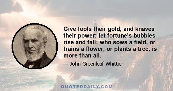 Give fools their gold, and knaves their power; let fortune's bubbles rise and fall; who sows a field, or trains a flower, or plants a tree, is more than all.