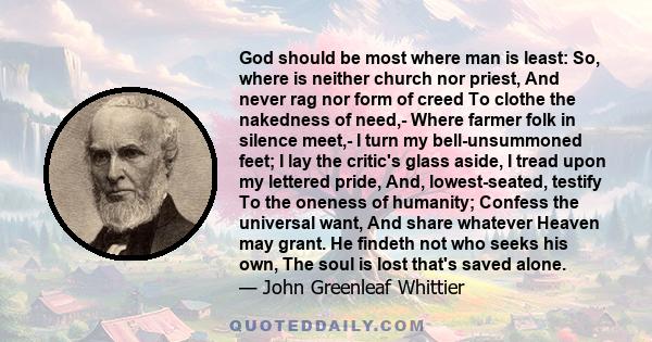 God should be most where man is least: So, where is neither church nor priest, And never rag nor form of creed To clothe the nakedness of need,- Where farmer folk in silence meet,- I turn my bell-unsummoned feet; I lay