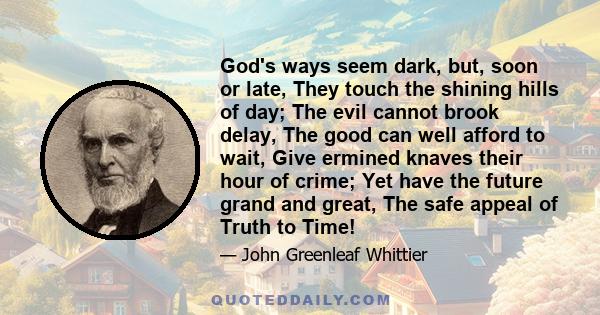 God's ways seem dark, but, soon or late, They touch the shining hills of day; The evil cannot brook delay, The good can well afford to wait, Give ermined knaves their hour of crime; Yet have the future grand and great,