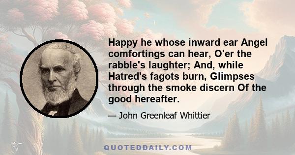 Happy he whose inward ear Angel comfortings can hear, O'er the rabble's laughter; And, while Hatred's fagots burn, Glimpses through the smoke discern Of the good hereafter.