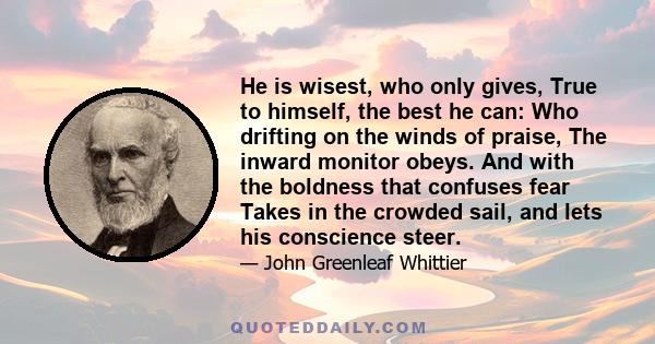 He is wisest, who only gives, True to himself, the best he can: Who drifting on the winds of praise, The inward monitor obeys. And with the boldness that confuses fear Takes in the crowded sail, and lets his conscience