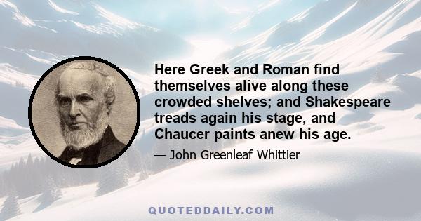 Here Greek and Roman find themselves alive along these crowded shelves; and Shakespeare treads again his stage, and Chaucer paints anew his age.