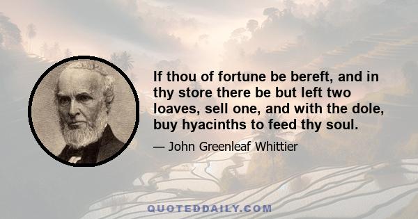 If thou of fortune be bereft, and in thy store there be but left two loaves, sell one, and with the dole, buy hyacinths to feed thy soul.