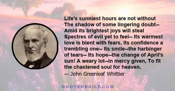 Life's sunniest hours are not without The shadow of some lingering doubt-- Amid its brightest joys will steal Spectres of evil yet to feel-- Its warmest love is blent with fears, Its confidence a trembling one-- Its