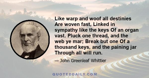 Like warp and woof all destinies Are woven fast, Linked in sympathy like the keys Of an organ vast. Pluck one thread, and the web ye mar; Break but one Of a thousand keys, and the paining jar Through all will run.