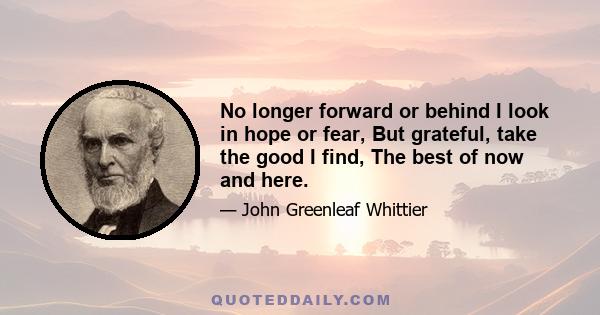 No longer forward or behind I look in hope or fear, But grateful, take the good I find, The best of now and here.