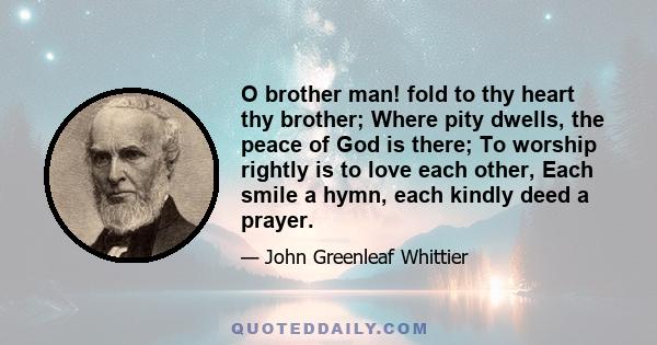 O brother man! fold to thy heart thy brother; Where pity dwells, the peace of God is there; To worship rightly is to love each other, Each smile a hymn, each kindly deed a prayer.