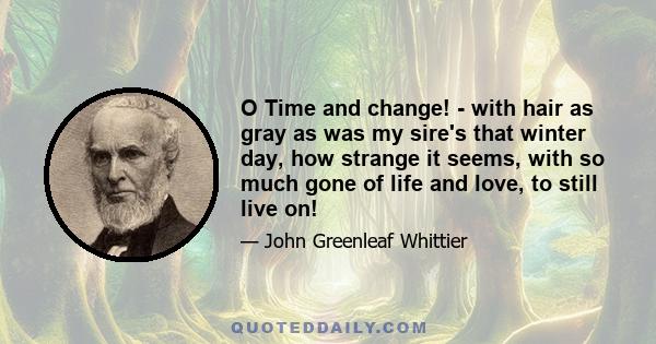 O Time and change! - with hair as gray as was my sire's that winter day, how strange it seems, with so much gone of life and love, to still live on!