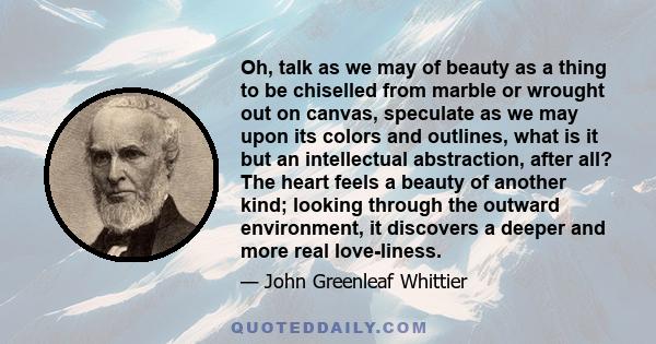 Oh, talk as we may of beauty as a thing to be chiselled from marble or wrought out on canvas, speculate as we may upon its colors and outlines, what is it but an intellectual abstraction, after all? The heart feels a