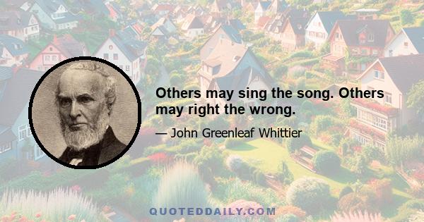 Others may sing the song. Others may right the wrong.