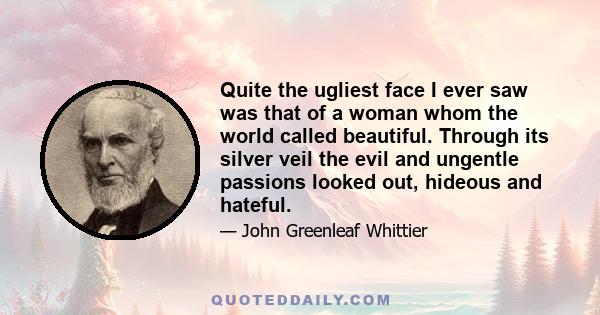 Quite the ugliest face I ever saw was that of a woman whom the world called beautiful. Through its silver veil the evil and ungentle passions looked out, hideous and hateful. On the other hand, there are faces which the 