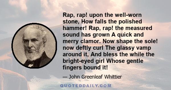 Rap, rap! upon the well-worn stone, How falls the polished hammer! Rap, rap! the measured sound has grown A quick and merry clamor. Now shape the sole! now deftly curl The glassy vamp around it, And bless the while the