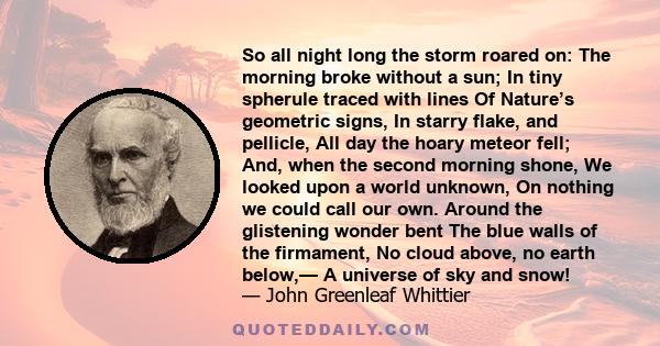 So all night long the storm roared on: The morning broke without a sun; In tiny spherule traced with lines Of Nature’s geometric signs, In starry flake, and pellicle, All day the hoary meteor fell; And, when the second