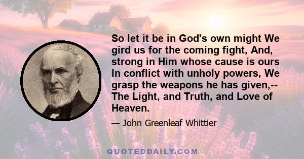 So let it be in God's own might We gird us for the coming fight, And, strong in Him whose cause is ours In conflict with unholy powers, We grasp the weapons he has given,-- The Light, and Truth, and Love of Heaven.