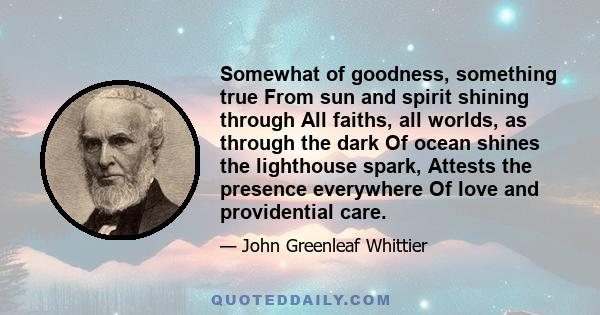 Somewhat of goodness, something true From sun and spirit shining through All faiths, all worlds, as through the dark Of ocean shines the lighthouse spark, Attests the presence everywhere Of love and providential care.