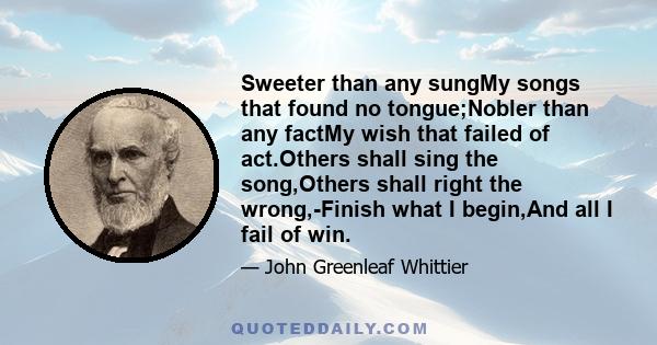 Sweeter than any sungMy songs that found no tongue;Nobler than any factMy wish that failed of act.Others shall sing the song,Others shall right the wrong,-Finish what I begin,And all I fail of win.