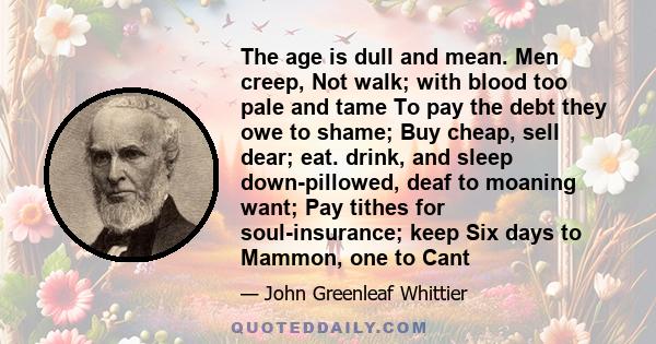 The age is dull and mean. Men creep, Not walk; with blood too pale and tame To pay the debt they owe to shame; Buy cheap, sell dear; eat. drink, and sleep down-pillowed, deaf to moaning want; Pay tithes for