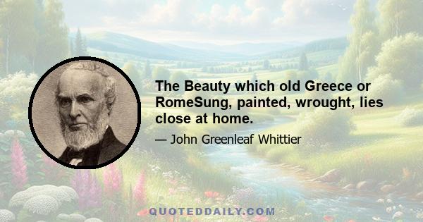 The Beauty which old Greece or RomeSung, painted, wrought, lies close at home.