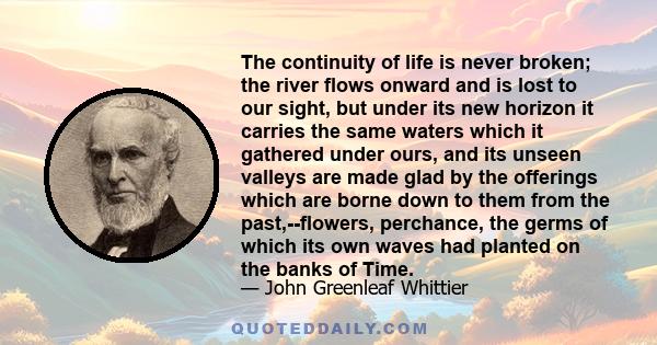 The continuity of life is never broken; the river flows onward and is lost to our sight, but under its new horizon it carries the same waters which it gathered under ours, and its unseen valleys are made glad by the