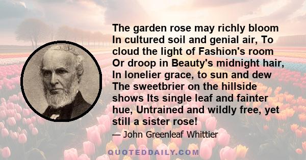 The garden rose may richly bloom In cultured soil and genial air, To cloud the light of Fashion's room Or droop in Beauty's midnight hair, In lonelier grace, to sun and dew The sweetbrier on the hillside shows Its