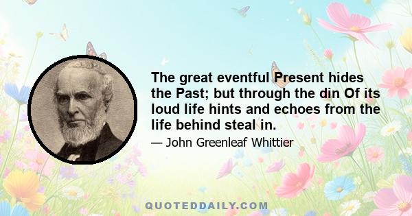 The great eventful Present hides the Past; but through the din Of its loud life hints and echoes from the life behind steal in.