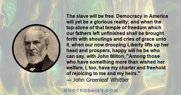 The slave will be free. Democracy in America will yet be a glorious reality; and when the top-stone of that temple of freedom which our fathers left unfinished shall be brought forth with shoutings and cries of grace