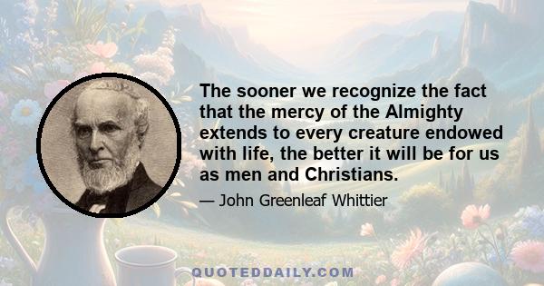 The sooner we recognize the fact that the mercy of the Almighty extends to every creature endowed with life, the better it will be for us as men and Christians.