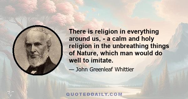 There is religion in everything around us, - a calm and holy religion in the unbreathing things of Nature, which man would do well to imitate.